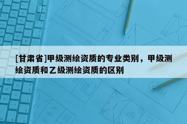 [甘肃省]甲级测绘资质的专业类别，甲级测绘资质和乙级测绘资质的区别