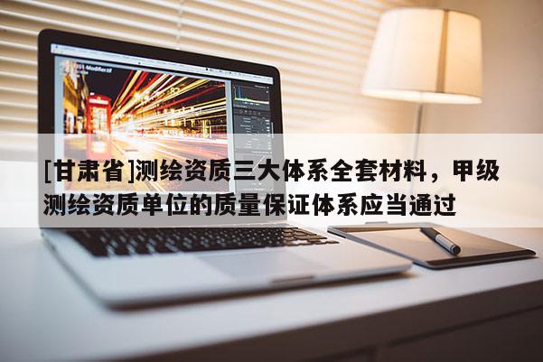 [甘肃省]测绘资质三大体系全套材料，甲级测绘资质单位的质量保证体系应当通过