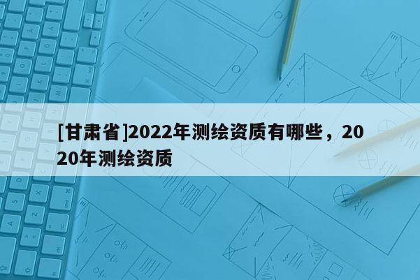 [甘肃省]2022年测绘资质有哪些，2020年测绘资质