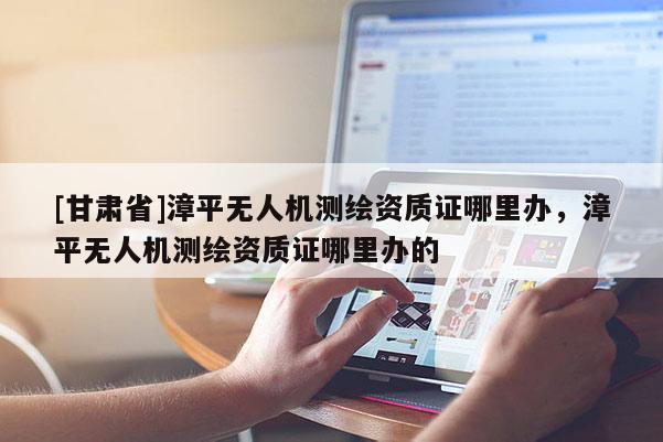 [甘肃省]漳平无人机测绘资质证哪里办，漳平无人机测绘资质证哪里办的