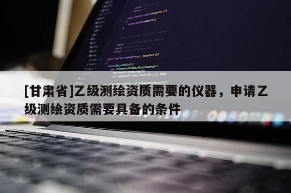 [甘肃省]乙级测绘资质需要的仪器，申请乙级测绘资质需要具备的条件