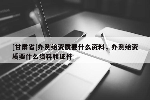 [甘肃省]办测绘资质要什么资料，办测绘资质要什么资料和证件