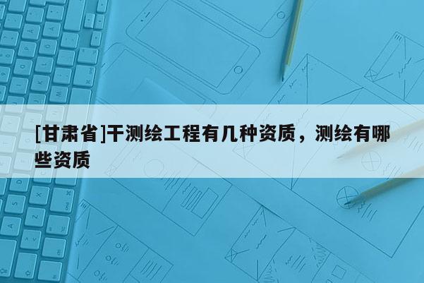 [甘肃省]干测绘工程有几种资质，测绘有哪些资质