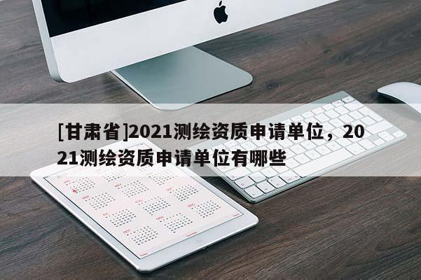 [甘肃省]2021测绘资质申请单位，2021测绘资质申请单位有哪些