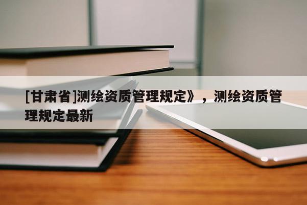 [甘肃省]测绘资质管理规定》，测绘资质管理规定最新