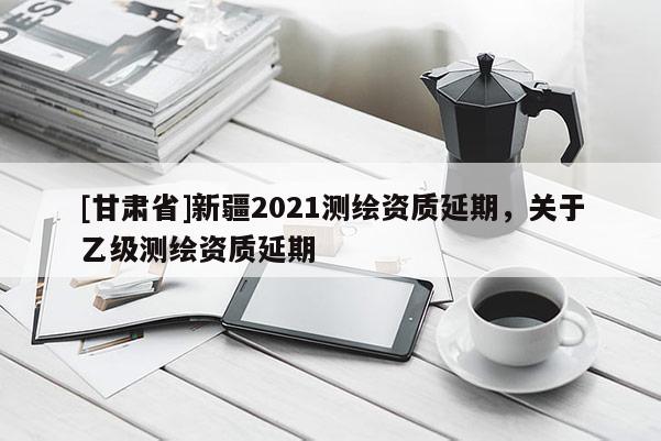[甘肃省]新疆2021测绘资质延期，关于乙级测绘资质延期