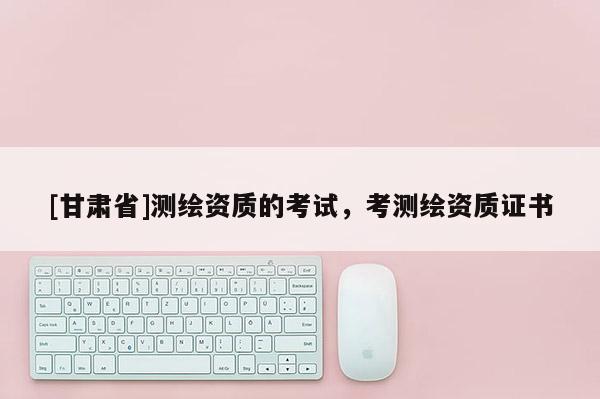 [甘肃省]测绘资质的考试，考测绘资质证书