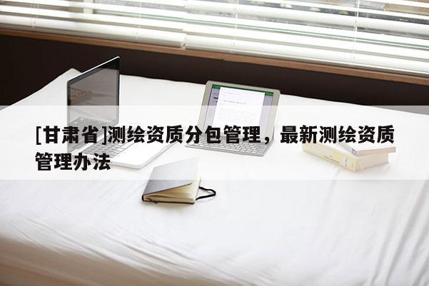 [甘肃省]测绘资质分包管理，最新测绘资质管理办法