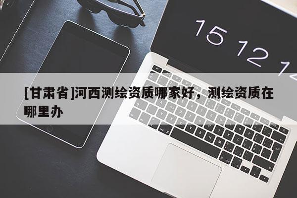 [甘肃省]河西测绘资质哪家好，测绘资质在哪里办