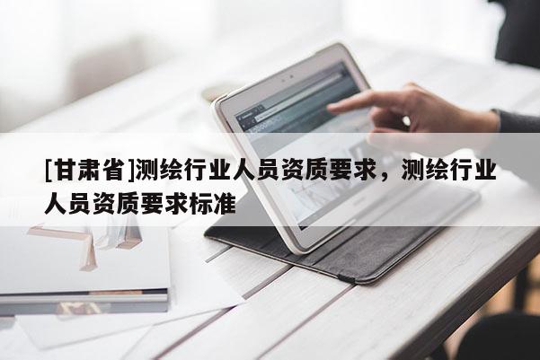 [甘肃省]测绘行业人员资质要求，测绘行业人员资质要求标准