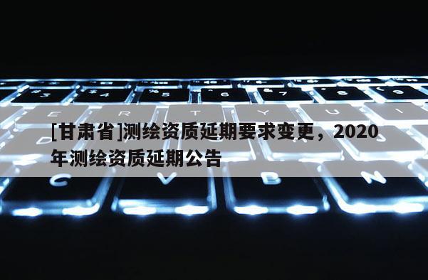 [甘肃省]测绘资质延期要求变更，2020年测绘资质延期公告