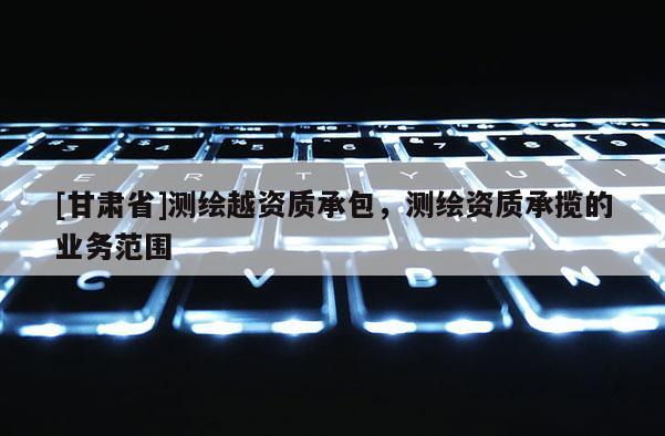 [甘肃省]测绘越资质承包，测绘资质承揽的业务范围