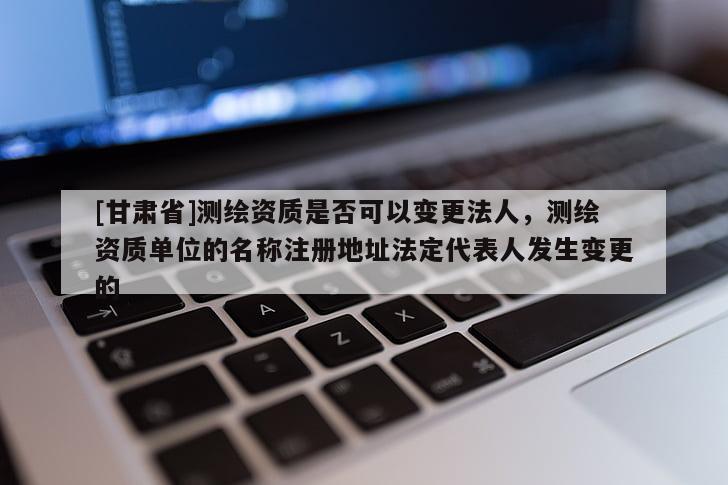 [甘肃省]测绘资质是否可以变更法人，测绘资质单位的名称注册地址法定代表人发生变更的