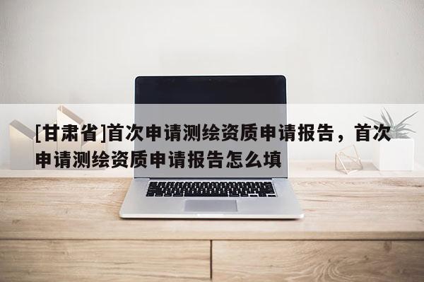 [甘肃省]首次申请测绘资质申请报告，首次申请测绘资质申请报告怎么填