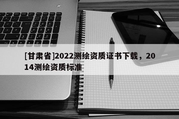 [甘肃省]2022测绘资质证书下载，2014测绘资质标准
