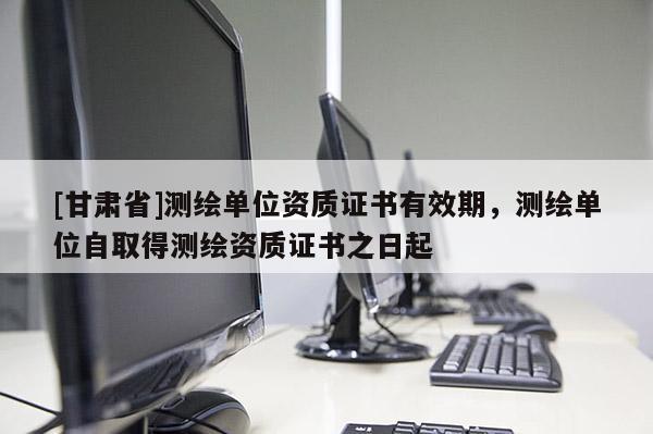 [甘肃省]测绘单位资质证书有效期，测绘单位自取得测绘资质证书之日起