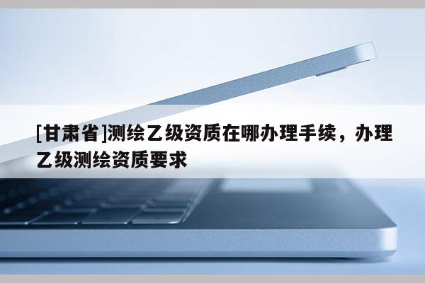 [甘肃省]测绘乙级资质在哪办理手续，办理乙级测绘资质要求