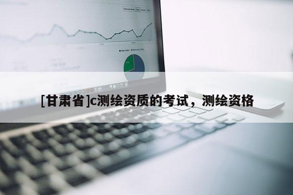 [甘肃省]c测绘资质的考试，测绘资格