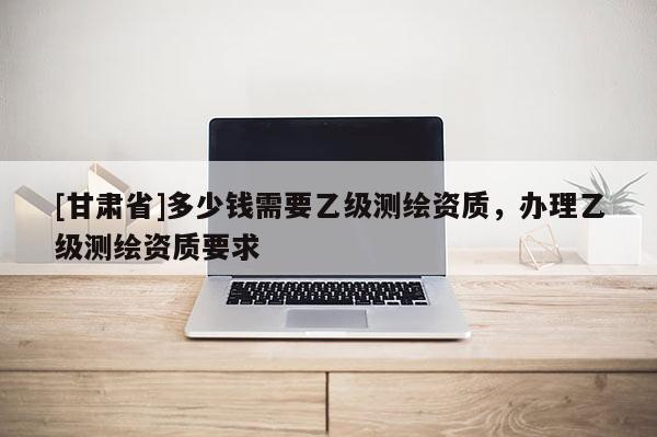 [甘肃省]多少钱需要乙级测绘资质，办理乙级测绘资质要求