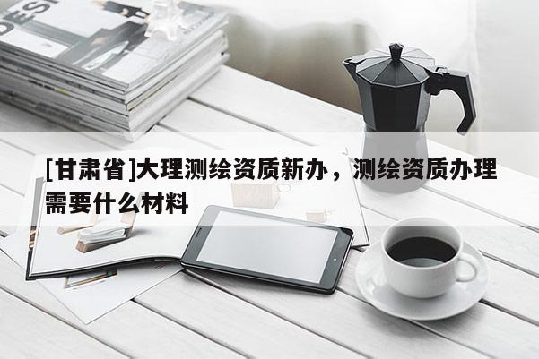 [甘肃省]大理测绘资质新办，测绘资质办理需要什么材料