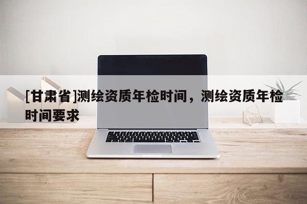 [甘肃省]测绘资质年检时间，测绘资质年检时间要求