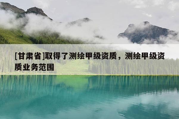 [甘肃省]取得了测绘甲级资质，测绘甲级资质业务范围