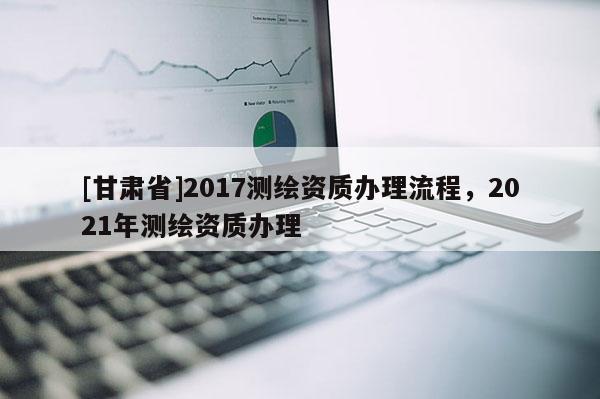 [甘肃省]2017测绘资质办理流程，2021年测绘资质办理