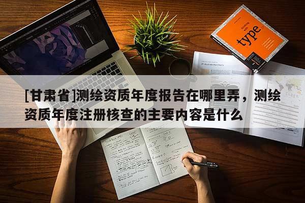 [甘肃省]测绘资质年度报告在哪里弄，测绘资质年度注册核查的主要内容是什么