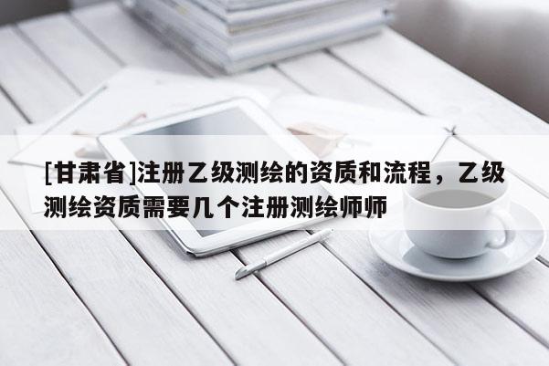 [甘肃省]注册乙级测绘的资质和流程，乙级测绘资质需要几个注册测绘师师