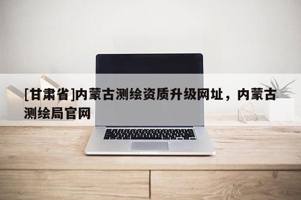 [甘肃省]内蒙古测绘资质升级网址，内蒙古测绘局官网