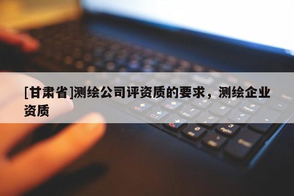 [甘肃省]测绘公司评资质的要求，测绘企业资质