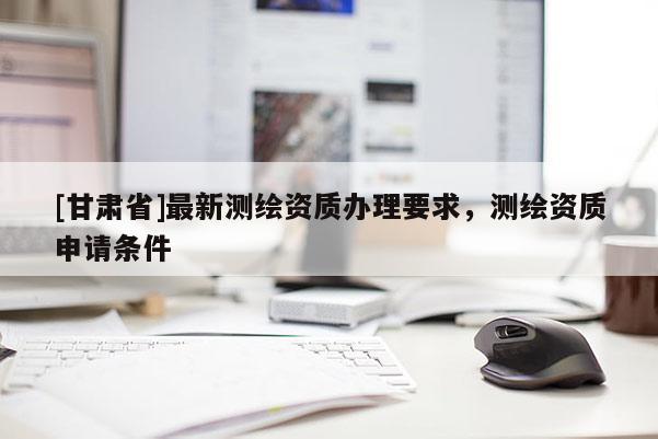 [甘肃省]最新测绘资质办理要求，测绘资质申请条件