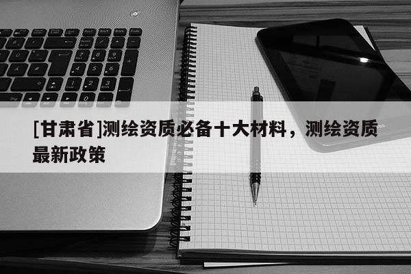 [甘肃省]测绘资质必备十大材料，测绘资质最新政策