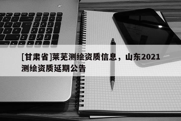 [甘肃省]莱芜测绘资质信息，山东2021测绘资质延期公告