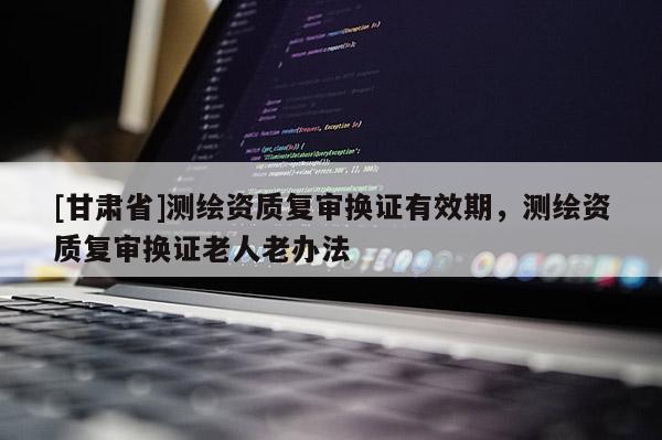 [甘肃省]测绘资质复审换证有效期，测绘资质复审换证老人老办法