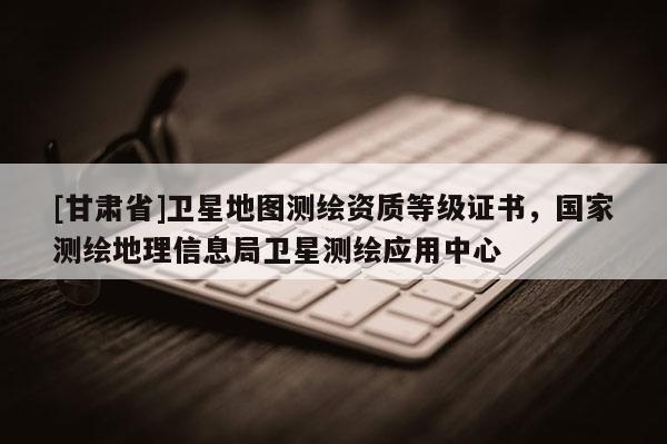 [甘肃省]卫星地图测绘资质等级证书，国家测绘地理信息局卫星测绘应用中心