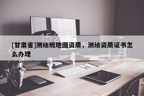 [甘肃省]测绘班地图资质，测绘资质证书怎么办理