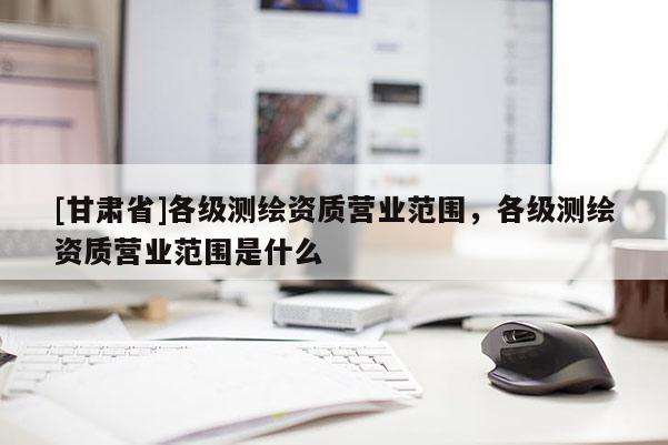 [甘肃省]各级测绘资质营业范围，各级测绘资质营业范围是什么