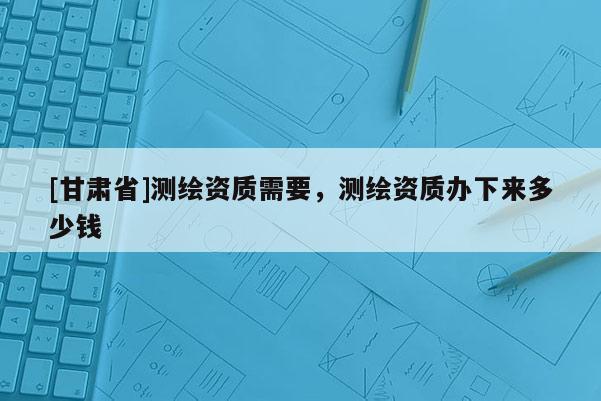[甘肃省]测绘资质需要，测绘资质办下来多少钱