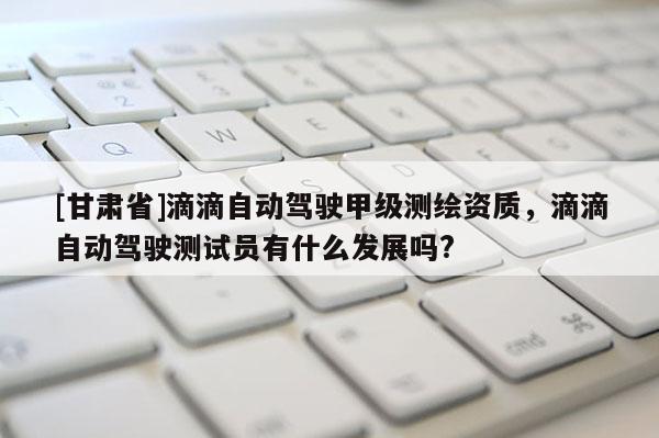 [甘肃省]滴滴自动驾驶甲级测绘资质，滴滴自动驾驶测试员有什么发展吗?