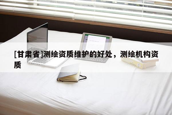 [甘肃省]测绘资质维护的好处，测绘机构资质
