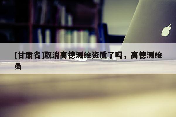 [甘肃省]取消高德测绘资质了吗，高德测绘员