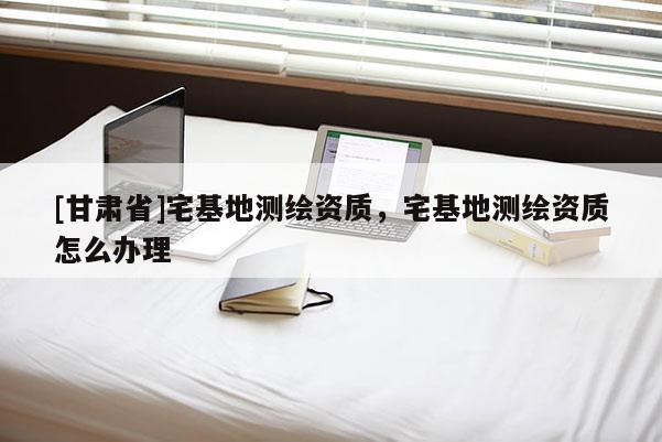 [甘肃省]宅基地测绘资质，宅基地测绘资质怎么办理