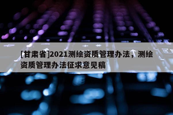 [甘肃省]2021测绘资质管理办法，测绘资质管理办法征求意见稿