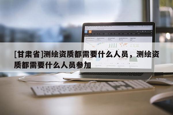 [甘肃省]测绘资质都需要什么人员，测绘资质都需要什么人员参加