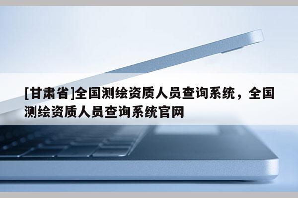 [甘肃省]全国测绘资质人员查询系统，全国测绘资质人员查询系统官网