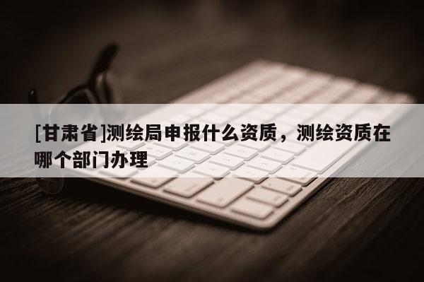 [甘肃省]测绘局申报什么资质，测绘资质在哪个部门办理