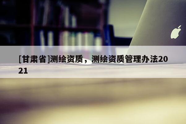 [甘肃省]测绘资质，测绘资质管理办法2021