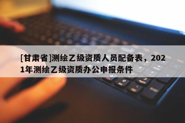 [甘肃省]测绘乙级资质人员配备表，2021年测绘乙级资质办公申报条件