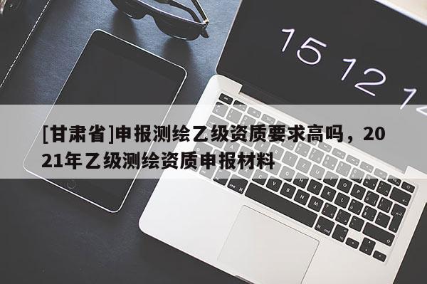 [甘肃省]申报测绘乙级资质要求高吗，2021年乙级测绘资质申报材料